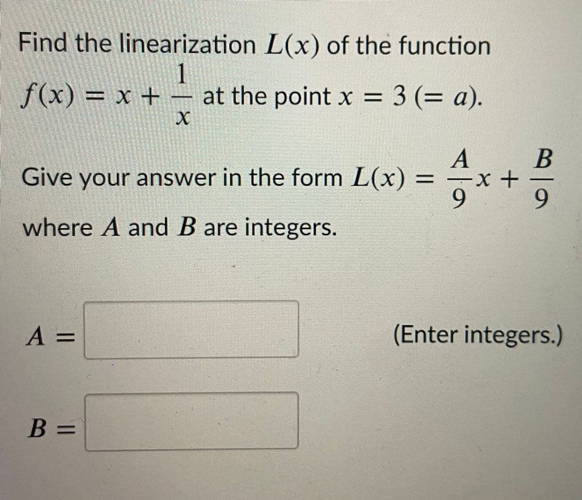 Find the linearization L(x) of the function
f(x) x +
at the point x = 3 (= a).
A
Give your answer in the form L(x) = =x+
9.
%3D
where A and B are integers.
A =
(Enter integers.)
%3D
