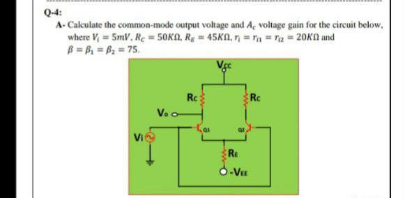 Q-4:
A- Calculate the common-mode output voltage and A, voltage gain for the circuit below,
where V 5mV, Rc = 50KA, Rg = 45KA, n = rn = riz = 20KA and
B = B = B2 = 75.
Rc:
Rc
Vo o
Vie
1.
RE
S-VEE
