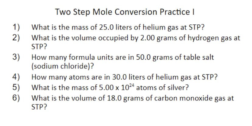 Two Step Mole Conversion Practice I
1)
What is the mass of 25.0 liters of helium gas at STP?
What is the volume occupied by 2.00 grams of hydrogen gas at
2)
STP?
3)
How many formula units are in 50.0 grams of table salt
(sodium chloride)?
4)
How many atoms are in 30.0 liters of helium gas at STP?
5)
What is the mass of 5.00 x 1024 atoms of silver?
6)
What is the volume of 18.0 grams of carbon monoxide gas at
STP?
