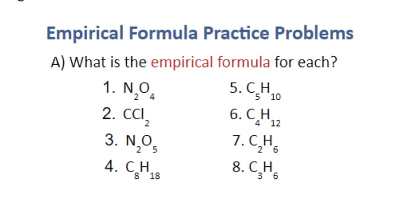 Empirical Formula Practice Problems
A) What is the empirical formula for each?
5. С. Н
5 10
1. N,O.
2. CCI,
3. N,O5
2 4
6. CH.
4 12
7. CH,
8. C,H,
2
4. С. Н.
3 6
8 18
