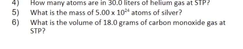 4)
How many atoms are in 30.0 liters of helium gas at STP?
5)
6)
What is the mass of 5.00 x 1024 atoms of silver?
What is the volume of 18.0 grams of carbon monoxide gas at
STP?

