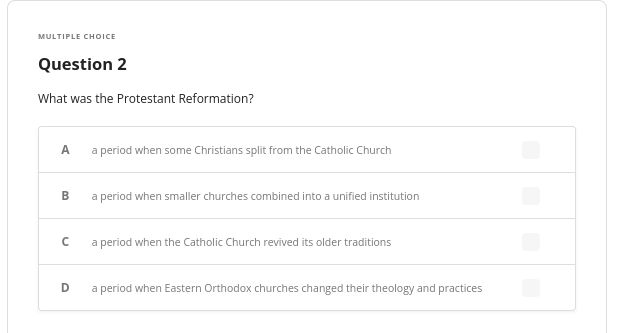 MULTIPLE CHOICE
Question 2
What was the Protestant Reformation?
A
B
с
D
a period when some Christians split from the Catholic Church
a period when smaller churches combined into a unified institution
a period when the Catholic Church revived its older traditions
a period when Eastern Orthodox churches changed their theology and practices