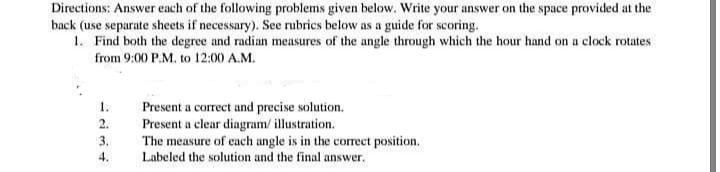Directions: Answer each of the following problems given below. Write your answer on the space provided at the
back (use separate sheets if necessary). See rubrics below as a guide for scoring.
1. Find both the degree and radian measures of the angle through which the hour hand on a clock rotates
from 9:00 P.M. to 12:00 A.M.
1.
Present a correct and precise solution.
Present a clear diagram/ illustration.
The measure of cach angle is in the correct position.
Labeled the solution and the final answer.
2.
3.
4.
