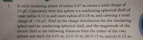 A solid insulating sphere of radius 0.07 m carries a total charge of
25 µC. Concentric with this sphere is a conducting spherical shell of
inner radius 0.12 m and outer radius of 0.18 m, and carrying a total
charge of -54 pC. Find (a) the charge distribution for the insulating
sphere and the conducting spherical shell, and the magnitude of the
electric field at the following distances from the center of the two
spheres and shell: (b) 0.05 m, (c) 0.10 m, (d) 0.15 m, and (e) 0.25 m.
1.
