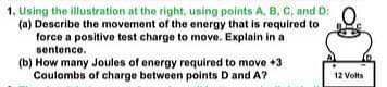 1, Using the illustration at the right, using points A. B, C, and D:
(a) Describe the movement of the energy that is required to
force a positive test charge to move. Explain in a
sentence.
(b) How many Joules of energy required to move +3
Coulombs of charge between points D and A?
12 Volts
