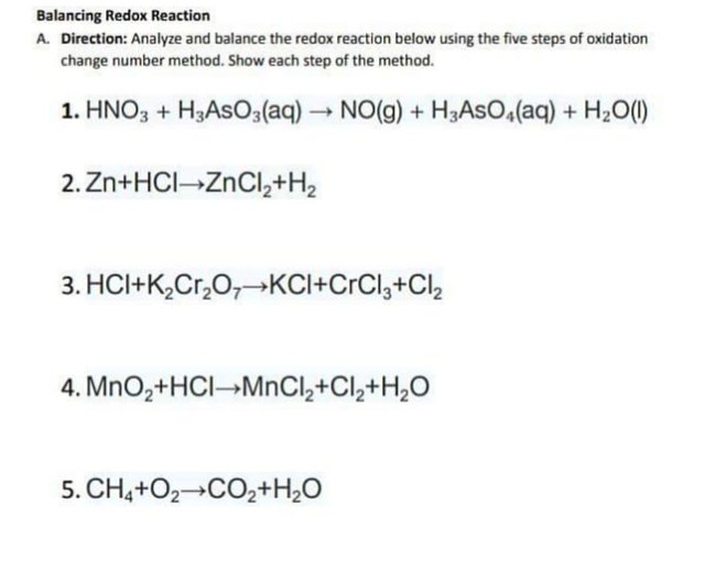 Balancing Redox Reaction
A. Direction: Analyze and balance the redox reaction below using the five steps of oxidation
change number method. Show each step of the method.
1. HNO3 + H3ASO3(aq) → NO(g) + H3ASO,(aq) + H2O(1)
2. Zn+HCI ZnCl,+H2
3. HCI+K,Cr,O,+KCI+CrCl,+Cl,
4. MnO,+HCI→MNCI,+Cl,+H,O
5. CH,+O2→CO,+H¿O
