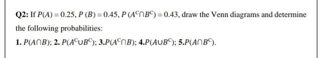 Q2: If P(A) = 0.25, P (B) = 0.45, P (ACNBC) = 0.43, draw the Venn diagrams and determine
the following probabilities:
1. P(ANB); 2. P(AUB); 3.P(ANB); 4.P(AUB); 5.P(ANBC).