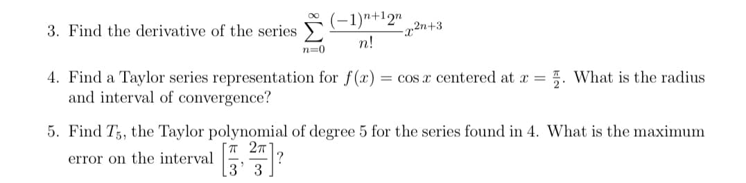 (-1)"+12n
3. Find the derivative of the series
2n+3
n!
n=0
I. What is the radius
4. Find a Taylor series representation for f(x)
and interval of convergence?
= cos x centered at x =
5. Find T,, the Taylor polynomial of degree 5 for the series found in 4. What is the maximum
T 2T
?
3' 3
error on the interval
