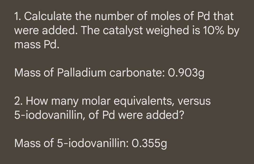 1. Calculate the number of moles of Pd that
were added. The catalyst weighed is 10% by
mass Pd.
Mass of Palladium carbonate: 0.903g
2. How many molar equivalents, versus
5-iodovanillin, of Pd were added?
Mass of 5-iodovanillin: 0.355g
