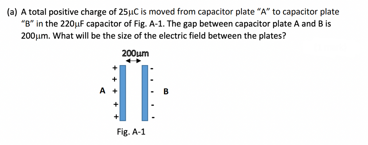 (a) A total positive charge of 25µC is moved from capacitor plate “A” to capacitor plate
"B" in the 220μF capacitor of Fig. A-1. The gap between capacitor plate A and B is
200μm. What will be the size of the electric field between the plates?
200μm
+
+
ÏI
+
+
Fig. A-1
A +
B