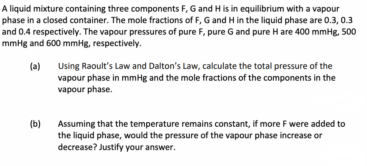 A liquid mixture containing three components F, G and H is in equilibrium with a vapour
phase in a closed container. The mole fractions of F, G and H in the liquid phase are 0.3, 0.3
and 0.4 respectively. The vapour pressures of pure F, pure G and pure H are 400 mmHg, 500
mmHg and 600 mmHg, respectively.
(a)
(b)
Using Raoult's Law and Dalton's Law, calculate the total pressure of the
vapour phase in mmHg and the mole fractions of the components in the
vapour phase.
Assuming that the temperature remains constant, if more F were added to
the liquid phase, would the pressure of the vapour phase increase or
decrease? Justify your answer.