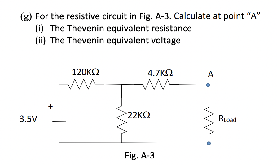 (g) For the resistive circuit in Fig. A-3. Calculate at point "A"
(i) The Thevenin equivalent resistance
(ii) The Thevenin equivalent voltage
120ΚΩ
4.7ΚΩ
A
3.5V
+
m
>22ΚΩ
Fig. A-3
RLoad