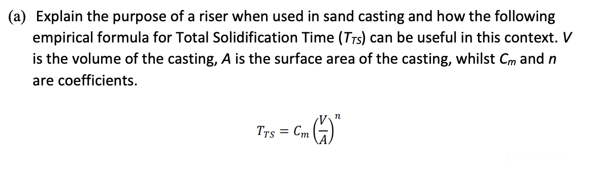 (a) Explain the purpose of a riser when used in sand casting and how the following
empirical formula for Total Solidification Time (TTS) can be useful in this context. V
is the volume of the casting, A is the surface area of the casting, whilst Cm and n
are coefficients.
TTS
2 (7) ²
=
Cm