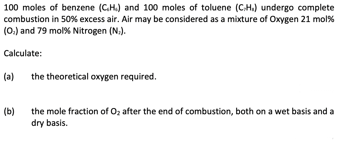 100 moles of benzene (CH) and 100 moles of toluene (CH) undergo complete
combustion in 50% excess air. Air may be considered as a mixture of Oxygen 21 mol%
(0₂) and 79 mol % Nitrogen (N₂).
Calculate:
(a)
(b)
the theoretical oxygen required.
the mole fraction of O₂ after the end of combustion, both on a wet basis and a
dry basis.