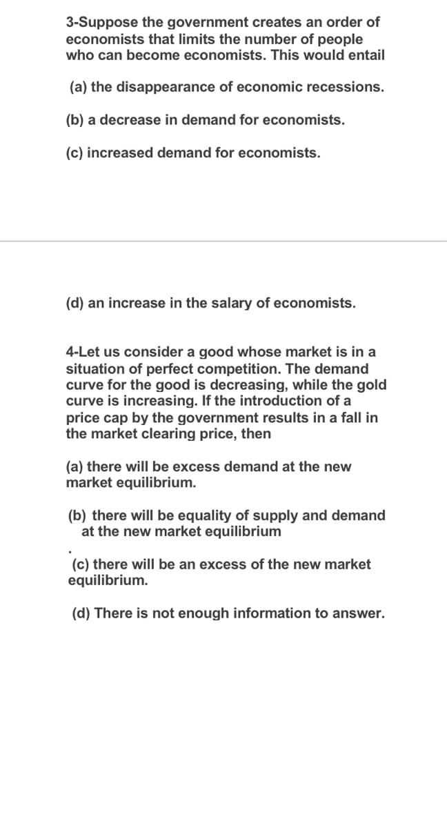 3-Suppose the government creates an order of
economists that limits the number of people
who can become economists. This would entail
(a) the disappearance of economic recessions.
(b) a decrease in demand for economists.
(c) increased demand for economists.
(d) an increase in the salary of economists.
4-Let us consider a good whose market is in a
situation of perfect competition. The demand
curve for the good is decreasing, while the gold
curve is increasing. If the introduction of a
price cap by the government results in a fall in
the market clearing price, then
(a) there will be excess demand at the new
market equilibrium.
(b) there will be equality of supply and demand
at the new market equilibrium
(c) there will be an excess of the new market
equilibrium.
(d) There is not enough information to answer.
