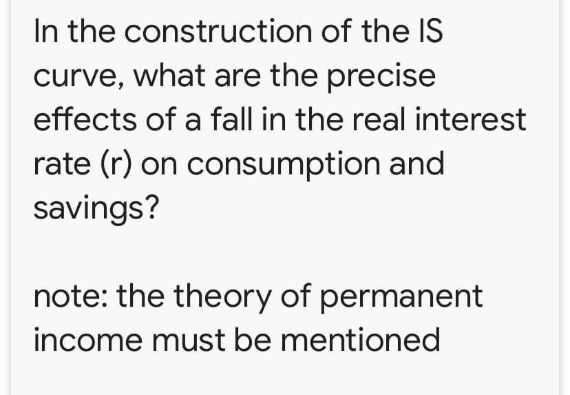 In the construction of the IS
curve, what are the precise
effects of a fall in the real interest
rate (r) on consumption and
savings?
note: the theory of permanent
income must be mentioned
