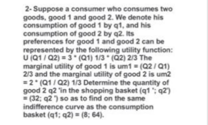 2- Suppose a consumer who consumes two
goods, good 1 and good 2. We denote his
consumption of good 1 by q1, and his
consumption of good 2 by q2. Its
preferences for good 1 and good 2 can be
represented by the following utility function:
U (Q1/ Q2) = 3 (Q1) 1/3 (Q2) 2/3 The
marginal utility of good 1 is um1 = (Q2/Q1)
2/3 and the marginal utility of good 2 is um2
=2 (Q1/Q2) 1/3 Determine the quantity of
good 2 q2 "in the shopping basket (q1 '; q2)
= (32; q2 ) so as to find on the same
indifference curve as the consumption
basket (q1; q2) = (8; 64).
