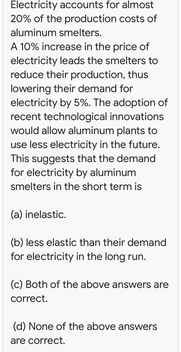 Electricity accounts for almost
20% of the production costs of
aluminum smelters.
A 10% increase in the price of
electricity leads the smelters to
reduce their production, thus
lowering their demand for
electricity by 5%. The adoption of
recent technological innovations
would allow aluminum plants to
use less electricity in the future.
This suggests that the demand
for electricity by aluminum
smelters in the short term is
(a) inelastic.
(b) less elastic than their demand
for electricity in the long run.
(c) Both of the above answers are
correct.
(d) None of the above answers
are correct.
