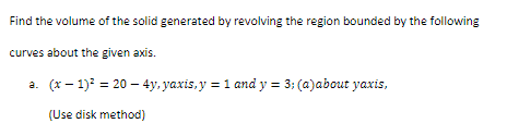 Find the volume of the solid generated by revolving the region bounded by the following
curves about the given axis.
a. (x-1)² = 20 - 4y, yaxis, y = 1 and y = 3; (a)about yaxis,
(Use disk method)