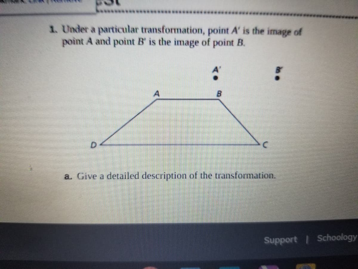 1. Under a particular transformation, point A' is the image of
point A and point B' is the image of point B.
a. Give a detailed description of the transformation.
Support Schoology
D.
