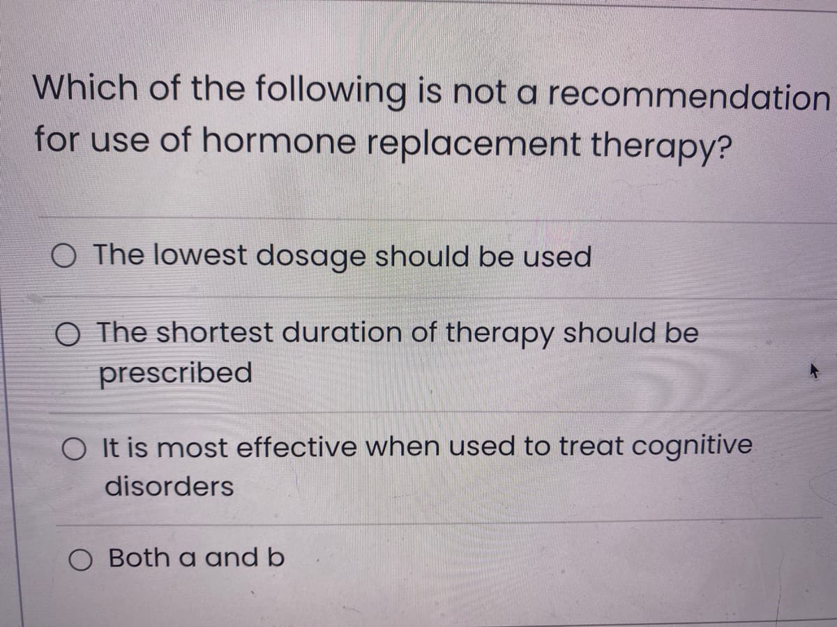 Which of the following is not a recommendation
for use of hormone replacement therapy?
O The lowest dosage should be used
O The shortest duration of therapy should be
prescribed
O It is most effective when used to treat cognitive
disorders
Both a and b