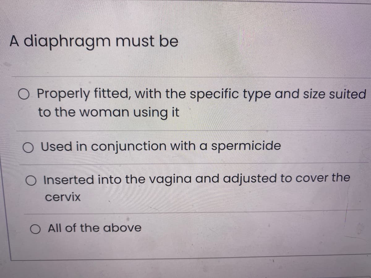 A diaphragm must be
O Properly fitted, with the specific type and size suited
to the woman using it
O Used in conjunction with a spermicide
O Inserted into the vagina and adjusted to cover the
cervix
All of the above
