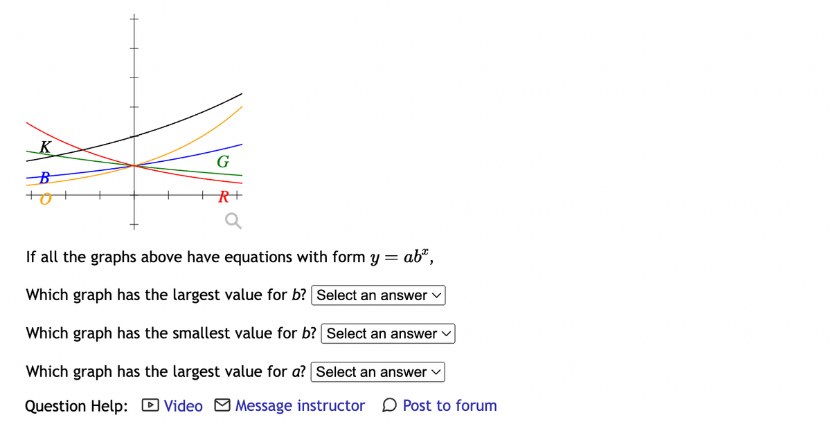 K
B
G
R+
If all the graphs above have equations with form y = ab*,
Which graph has the largest value for b? Select an answer ✓
Which graph has the smallest value for b? Select an answer ✓
Which graph has the largest value for a? Select an answer ✓
Question Help: Video Message instructor Post to forum