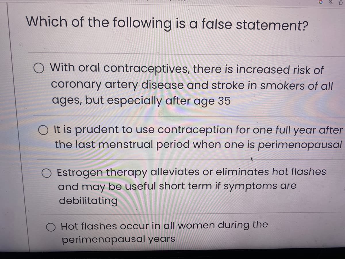 Which of the following is a false statement?
G Q
O With oral contraceptives, there is increased risk of
coronary artery disease and stroke in smokers of all
ages, but especially after age 35
O It is prudent to use contraception for one full year after
the last menstrual period when one is perimenopausal
O Estrogen therapy alleviates or eliminates hot flashes
and may be useful short term if symptoms are
debilitating
O Hot flashes occur in all women during the
perimenopausal years