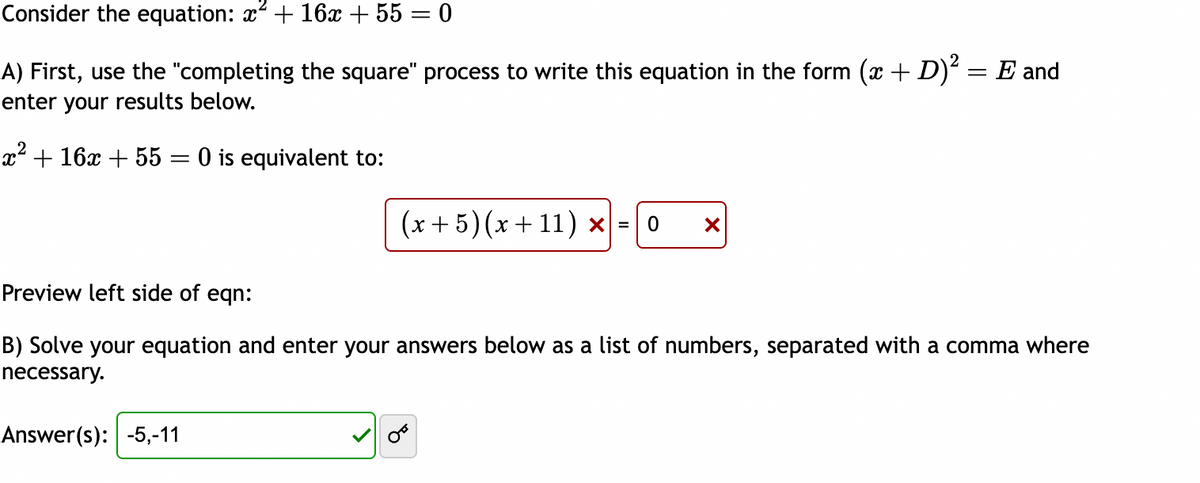 Consider the equation: x² + 16x + 55 = 0
A) First, use the "completing the square" process to write this equation in the form (x + D)² = E and
enter your results below.
x² + 16x + 55 = 0 is equivalent to:
(x+5) (x +11) x = 0
Answer(s): -5,-11
X
Preview left side of eqn:
B) Solve your equation and enter your answers below as a list of numbers, separated with a comma where
necessary.