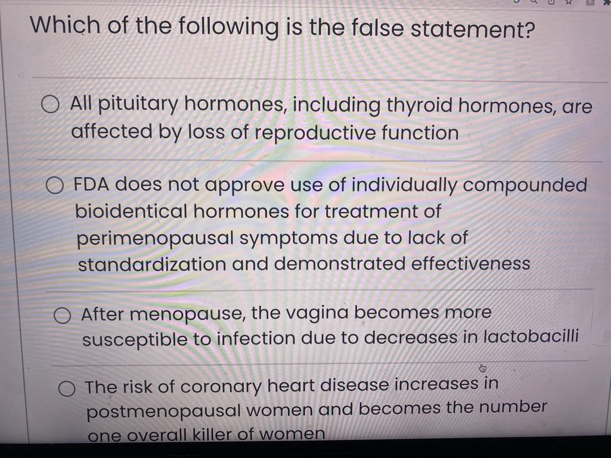 Which of the following is the false statement?
O All pituitary hormones, including thyroid hormones, are
affected by loss of reproductive function
O FDA does not approve use of individually compounded
bioidentical hormones for treatment of
perimenopausal symptoms due to lack of
standardization and demonstrated effectiveness
After menopause, the vagina becomes more
susceptible to infection due to decreases in lactobacilli
O The risk of coronary heart disease increases in
postmenopausal women and becomes the number
one overall killer of women