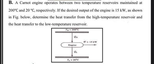 B. A Carnot engine operates between two temperature reservoirs maintained at
200°C and 20 °C, respectively. If the desired output of the engine is 15 kW, as shown
in Fig. below, determine the heat transfer from the high-temperature reservoir and
the heat transfer to the low-temperature reservoir.
TH-200°C
On
Engine
QL
T₁ - 20°C
W 15 kW