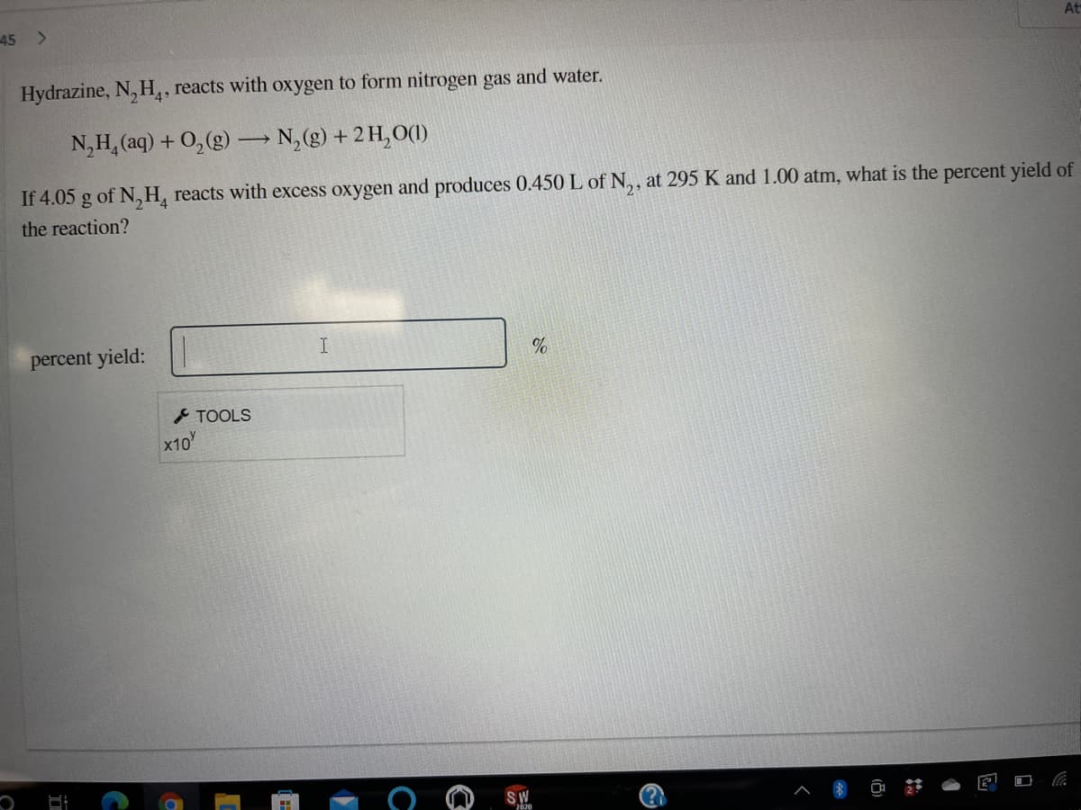 45 >
At
Hydrazine, N, H,, reacts with oxygen to form nitrogen gas and water.
N,H, (aq) + 0,(g) → N, (g) + 2 H,O(1)
If 4.05 g of N, H, reacts with excess oxygen and produces 0.450 L of N,, at 295 K and 1.00 atm, what is the percent yield of
the reaction?
percent yield:
TOOLS
x10
SW
2620
