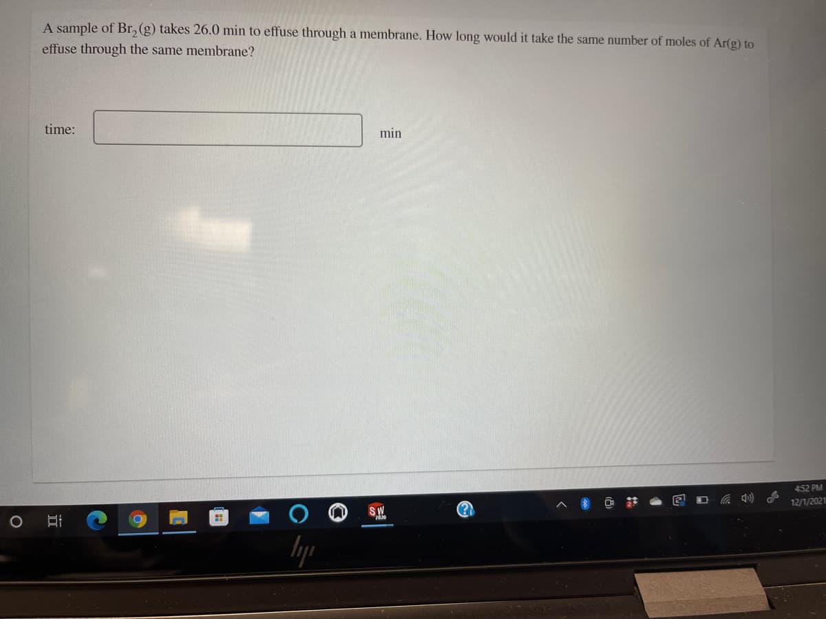 A sample of Br, (g) takes 26.0 min to effuse through a membrane. How long would it take the same number of moles of Ar(g) to
effuse through the same membrane?
time:
min
452 PM
SW
2030
12/1/2021
