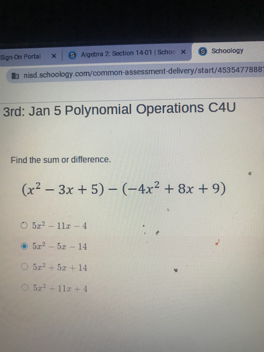 9 Schoology
Sign-On Portal
x S Algebra 2: Section 14-01 | Schoo X
nisd.schoology.com/common-assessment-delivery/start/45354778889
3rd: Jan 5 Polynomial Operations C4U
Find the sum or difference.
(x2 - 3x + 5) - (-4x² + 8x + 9)
5x2 11a-4
5a2- 5x 14
O 5x2 + 5x + 14
O 5x2 11z +4
