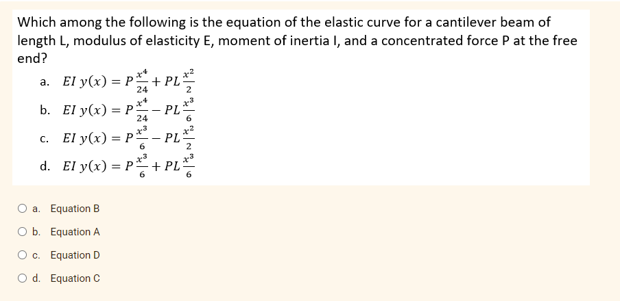 Which among the following is the equation of the elastic curve for a cantilever beam of
length L, modulus of elasticity E, moment of inertia I, and a concentrated force P at the free
end?
x4
а. El y(x) — Р—+ PL
24
x3
PL
x4
b. El y(x) — Р
24
x3
El y(x) %3D Р—— PL
С.
- -
6.
2
x3
d. El y(x) = P + PL
O a. Equation B
O b. Equation A
O c. Equation D
O d. Equation C
