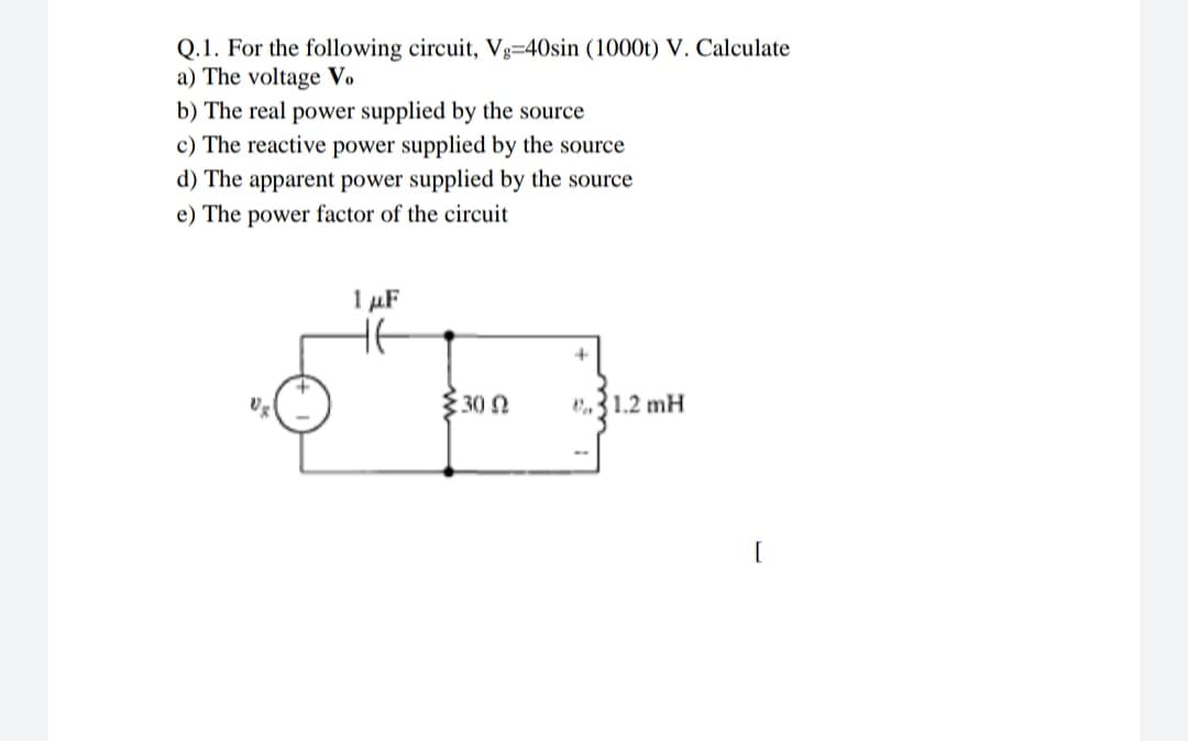 Q.1. For the following circuit, Vg=40sin (1000t) V. Calculate
a) The voltage Vo
b) The real power supplied by the source
c) The reactive power supplied by the source
d) The apparent power supplied by the source
e) The power factor of the circuit
1 µF
30 N
31.2 mH
[
