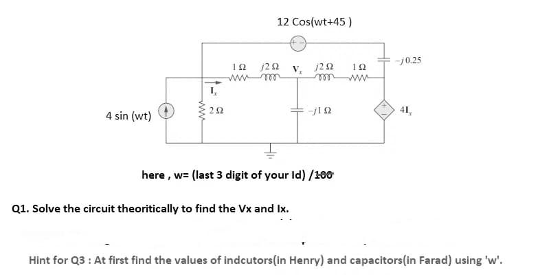 12 Cos(wt+45 )
-j0.25
j2 Ω V,j2Ω
ll
12
22
41,
4 sin (wt)
here , w= (last 3 digit of your Id) /100
Q1. Solve the circuit theoritically to find the Vx and Ix.
Hint for Q3 : At first find the values of indcutors(in Henry) and capacitors(in Farad) using 'w'.
ww
