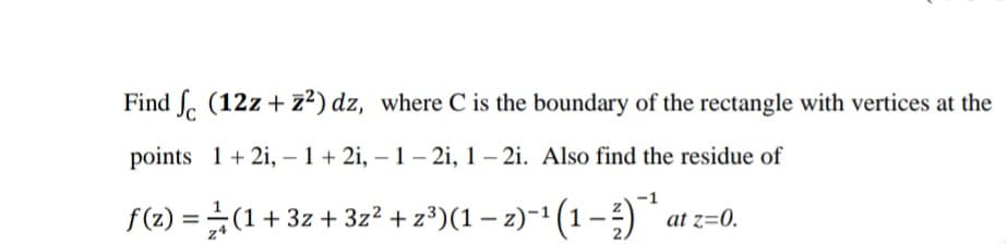 Find S. (12z+ z²) dz, where C is the boundary of the rectangle with vertices at the
points 1 + 2i, – 1 + 2i, – 1 – 2i, 1 – 2i. Also find the residue of
-
f(2) = (1+3z + 3z² + z³)(1 – z)-1 (1-) * at z=0.
%3D
