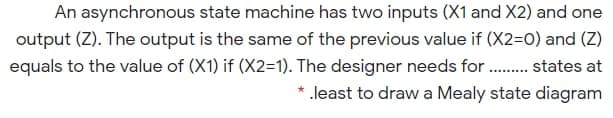 An asynchronous state machine has two inputs (X1 and X2) and one
output (Z). The output is the same of the previous value if (X2=0) and (Z)
equals to the value of (X1) if (X2=1). The designer needs for . states at
* .least to draw a Mealy state diagram
