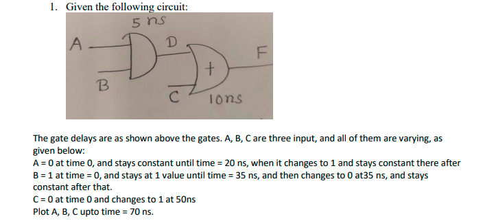 1. Given the following circuit:
5 ns
D
B
C
1ons
The gate delays are as shown above the gates. A, B, C are three input, and all of them are varying, as
given below:
A = 0 at time 0, and stays constant until time = 20 ns, when it changes to 1 and stays constant there after
B = 1 at time = 0, and stays at 1 value until time = 35 ns, and then changes to 0 at35 ns, and stays
constant after that.
C= 0 at time 0 and changes to 1 at 50ns
Plot A, B, C upto time = 70 ns.
LL
