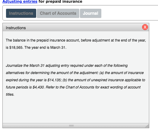 Adjusting entries for prepaid insurance
Instructions Chart of Accounts
Journal
Instructions
The balance in the prepaid insurance account, before adjustment at the end of the year,
is $18,565. The year end is March 31.
Journalize the March 31 adjusting entry required under each of the following
alternatives for determining the amount of the adjustment: (a) the amount of insurance
expired during the year is $14,135; (b) the amount of unexpired insurance applicable to
future periods is $4,430. Refer to the Chart of Accounts for exact wording of account
titles.
