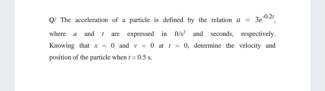Q/ The acceleration of a particle is defined by the relation a
Зе 0.2
where
and
expressed in ft/s? and seconds, respectively.
a
are
Knowing that x = 0 and v
= 0 at t = 0, determine the velocity and
position of the particle when t = 0.5 s.
