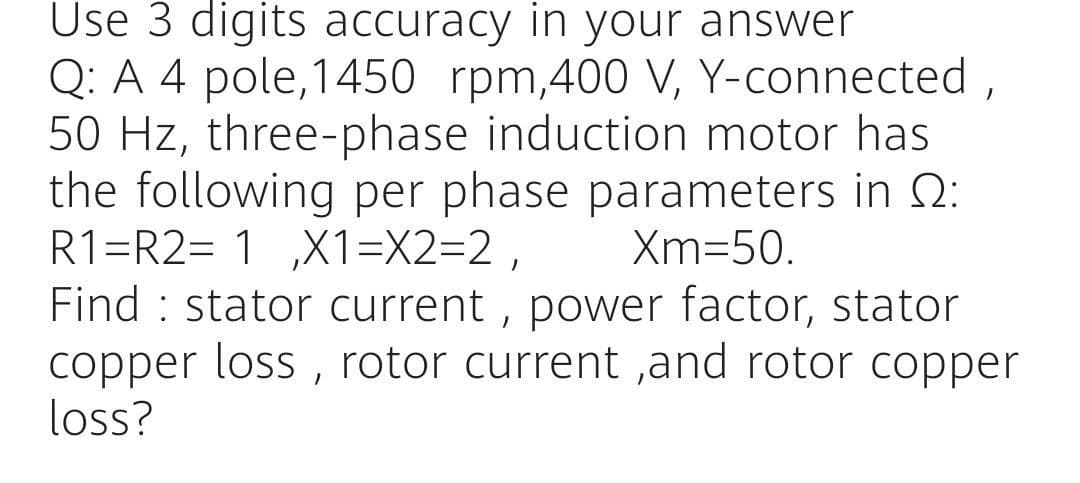 Use 3 digits accuracy in your answer
Q: A 4 pole,1450 rpm,400 V, Y-connected,
50 Hz, three-phase induction motor has
the following per phase parameters in 2:
R1=R2= 1 ,X1=X2=2 ,
Find : stator current , power factor, stator
copper loss , rotor current ,and rotor copper
loss?
Xm=50.
