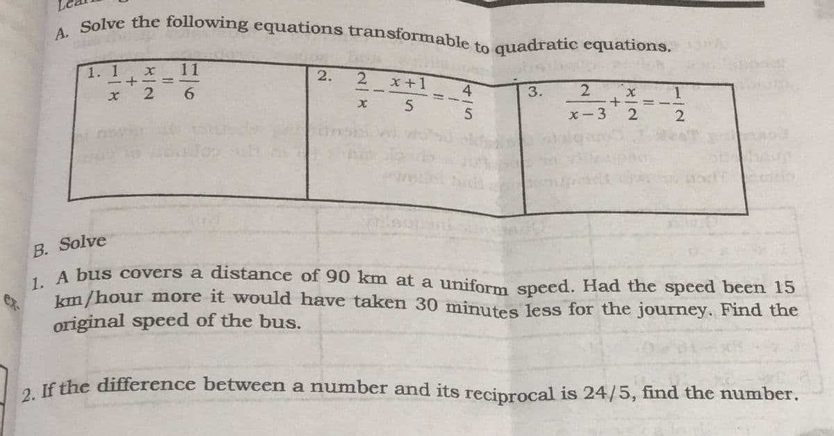 1. A bus covers a distance of 90 km at a uniform speed. Had the speed been 15
A. Solve the following equations transformable to quadratic equations,
1. 1
11
2
x+1
3.
2 x 1
x- 3
2
B. Solve
km/hour more it would have taken 30 minutes less for the journey. Find the
original speed of the bus.
a Jf the difference between a number and its recinrocal is 24/5, find the number.
415
2.
x一2
