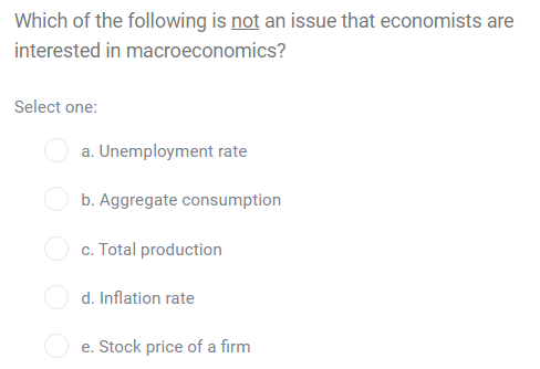Which of the following is not an issue that economists are
interested in macroeconomics?
Select one:
a. Unemployment rate
b. Aggregate consumption
c. Total production
d. Inflation rate
e. Stock price of a firm
