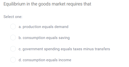 Equilibrium in the goods market requires that
Select one:
a. production equals demand
b. consumption equals saving
c. government spending equals taxes minus transfers
d. consumption equals income
