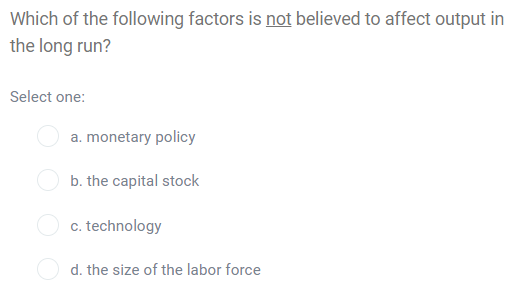 Which of the following factors is not believed to affect output in
the long run?
Select one:
a. monetary policy
b. the capital stock
c. technology
d. the size of the labor force
