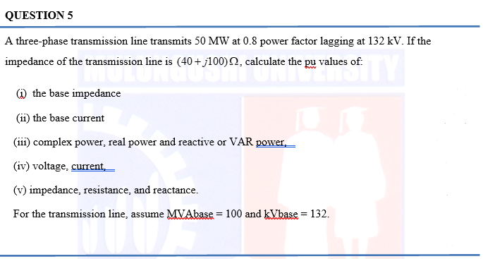 QUESTION 5
A three-phase transmission line transmits 50 MW at 0.8 power factor lagging at 132 kV. If the
impedance of the transmission line is (40+j100), calculate the pu values of:
TY
(1) the base impedance
(ii) the base current
(iii) complex power, real power and reactive or VAR power,
(iv) voltage, current,
(v) impedance, resistance, and reactance.
For the transmission line, assume MVAbase = 100 and kVbase = 132.