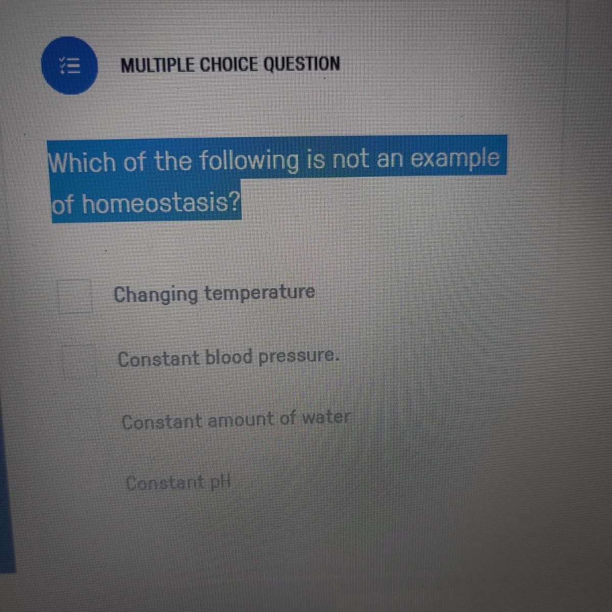 MULTIPLE CHOICE QUESTION
Which of the following is not an example
of homeostasis?
Changing temperature
Constant blood pressure.
Constant amount of water
Constant pt
