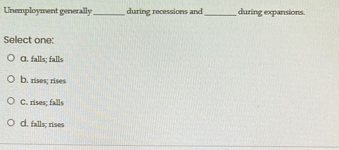 Unemployment generally
during recessions and
during expansions.
Select one:
O a. falls; falls
O b. rises; rises
O C. rises; falls
O d. falls; rises
